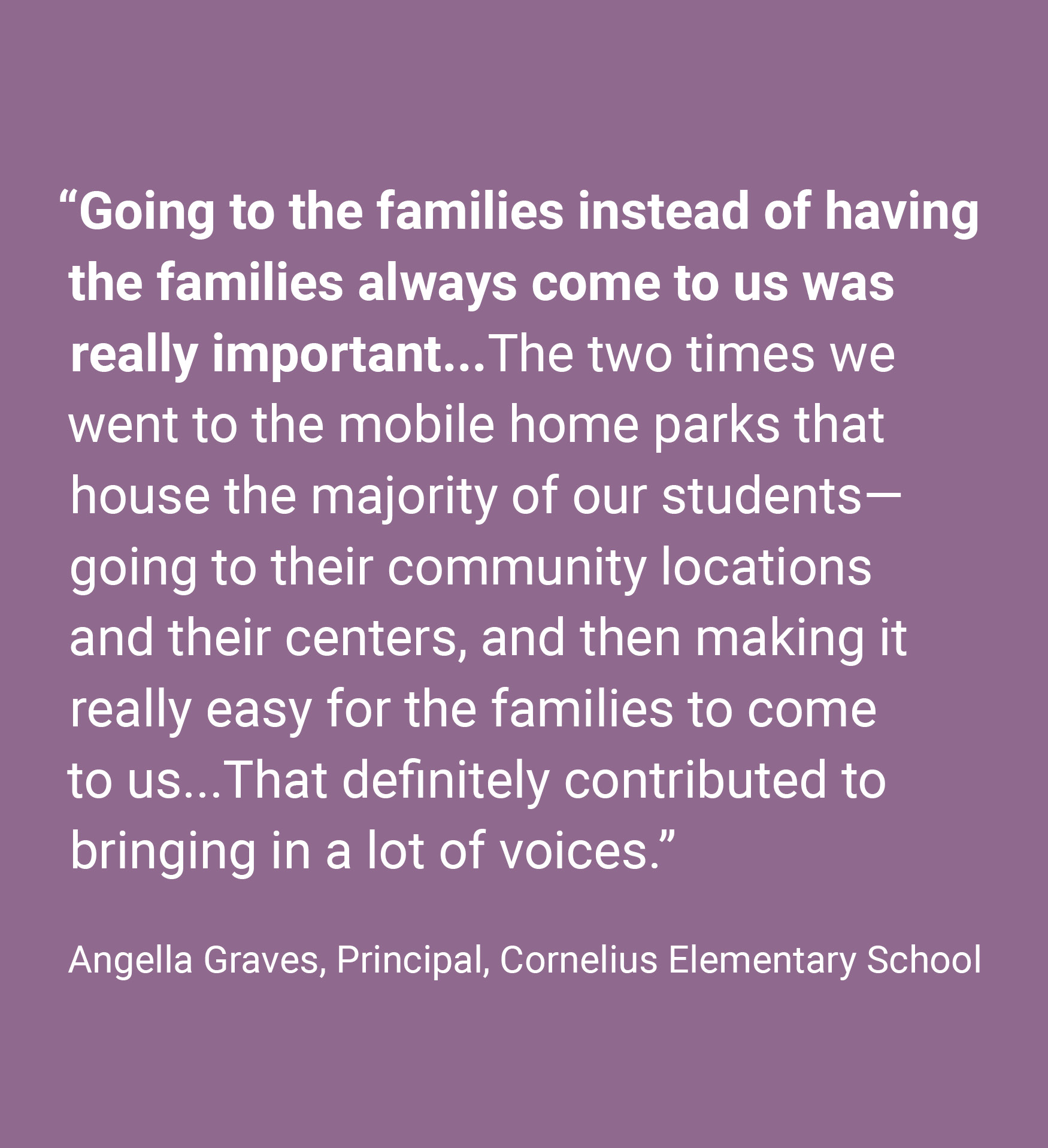 Quote: “Going to the families instead of having the families always come to us was really important...The two times we went to the mobile home parks that house the majority of our students—going to their community locations and their centers, and then making it really easy for the families to come to us...That definitely contributed to bringing in a lot of voices.” Angella Graves, Principal, Cornelius Elementary School